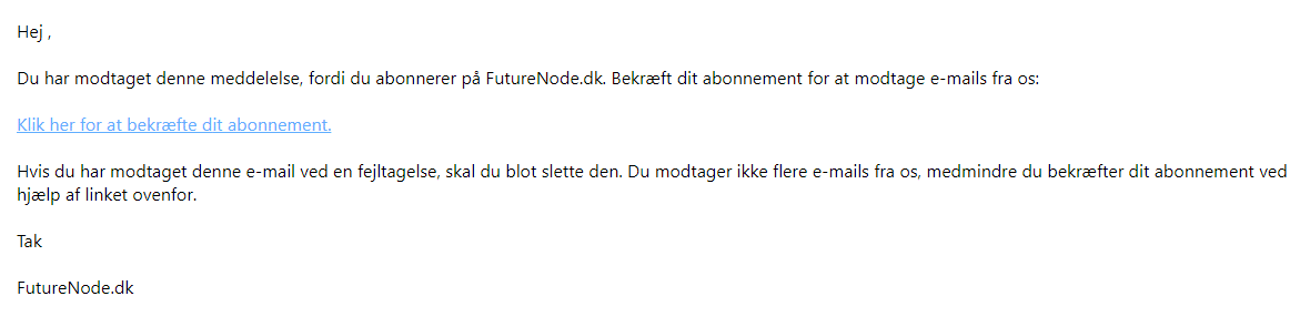 Skærmbillede af en e-mail på dansk, der bekræfter dit FutureNode.dk nyhedsbrev – du er næste klar, med et link til at bekræfte dit abonnement og instruktioner til at ignorere e-mailen, hvis du modtager den ved en fejl. Skærmbillede af en e-mail på dansk, der bekræfter dit FutureNode.dk nyhedsbrev - du er næste klar, med et link til at bekræfte dit abonnement og instruktioner til at ignorere e-mailen, hvis du modtager den ved en fejl.
